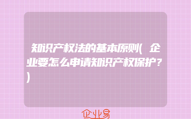 知识产权法的基本原则(企业要怎么申请知识产权保护？)