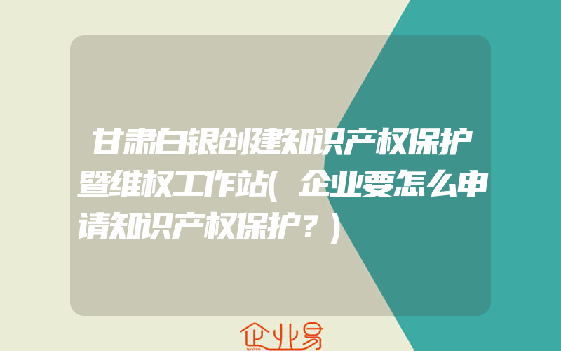 甘肃白银创建知识产权保护暨维权工作站(企业要怎么申请知识产权保护？)