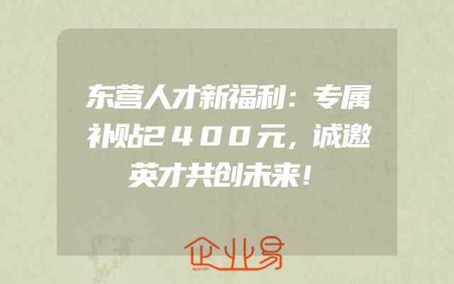 东营人才新福利：专属补贴2400元，诚邀英才共创未来！