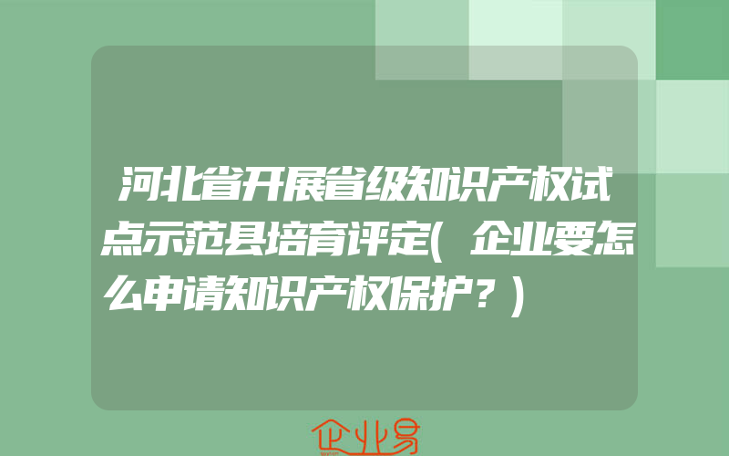 河北省开展省级知识产权试点示范县培育评定(企业要怎么申请知识产权保护？)