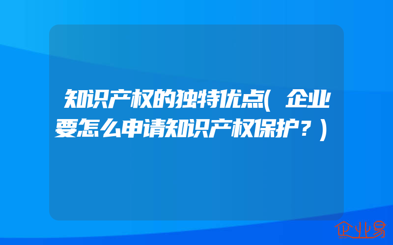 知识产权的独特优点(企业要怎么申请知识产权保护？)