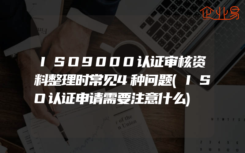 ISO9000认证审核资料整理时常见4种问题(ISO认证申请需要注意什么)