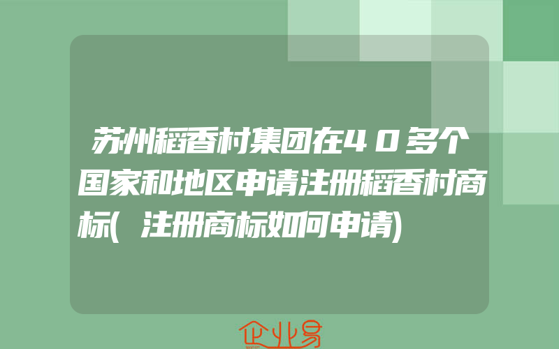 苏州稻香村集团在40多个国家和地区申请注册稻香村商标(注册商标如何申请)