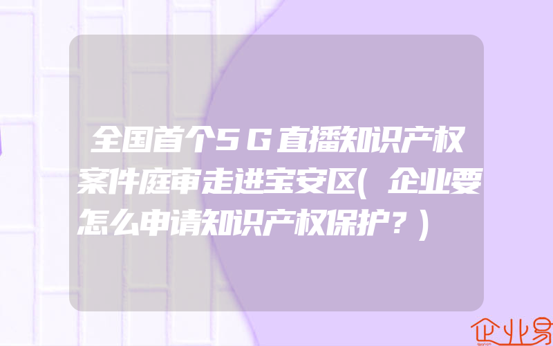 全国首个5G直播知识产权案件庭审走进宝安区(企业要怎么申请知识产权保护？)