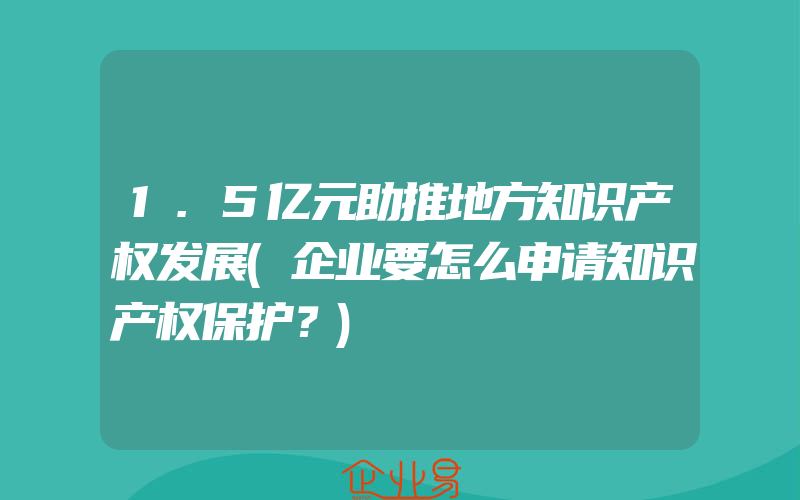 1.5亿元助推地方知识产权发展(企业要怎么申请知识产权保护？)