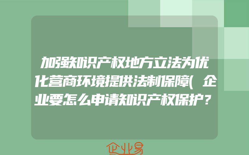 加强知识产权地方立法为优化营商环境提供法制保障(企业要怎么申请知识产权保护？)