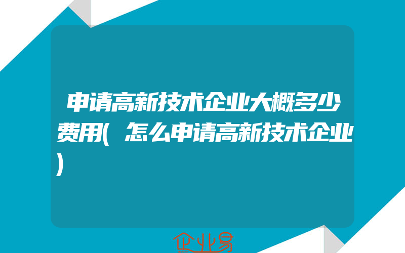 申请高新技术企业大概多少费用(怎么申请高新技术企业)