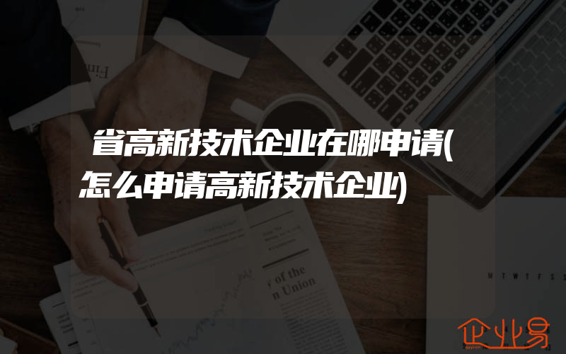 省高新技术企业在哪申请(怎么申请高新技术企业)