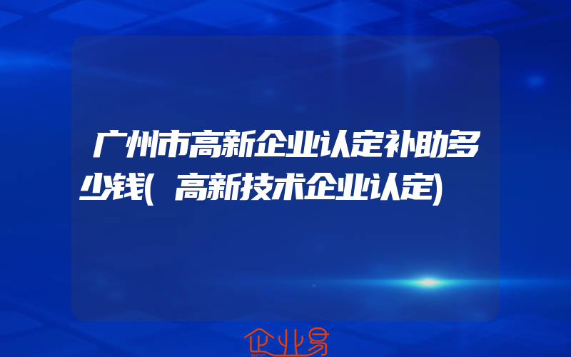 广州市高新企业认定补助多少钱(高新技术企业认定)