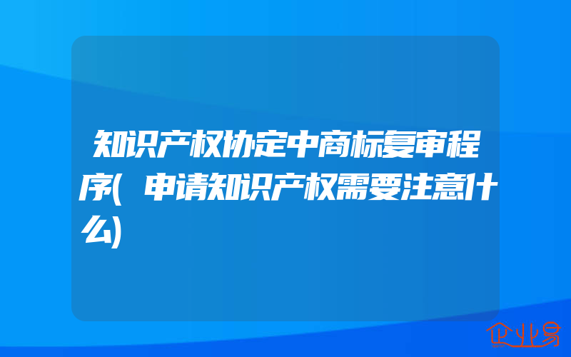 知识产权协定中商标复审程序(申请知识产权需要注意什么)