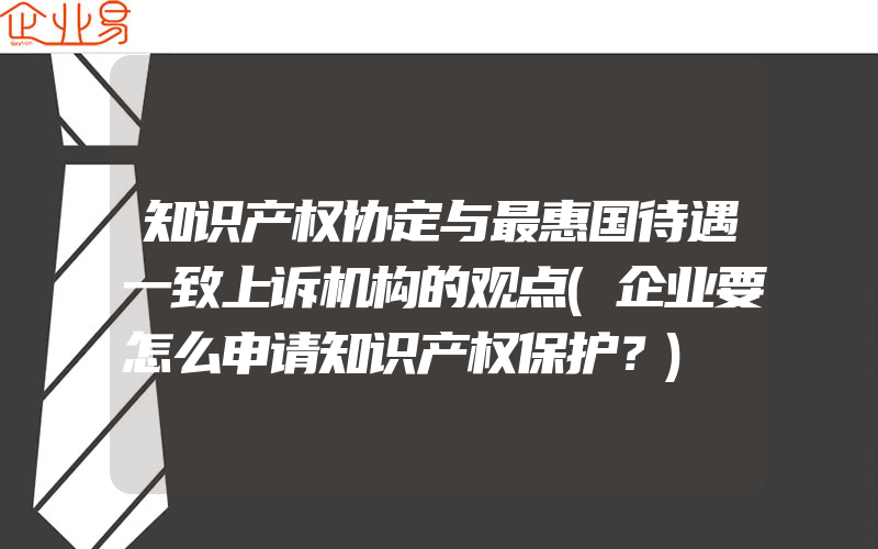 知识产权协定与最惠国待遇一致上诉机构的观点(企业要怎么申请知识产权保护？)