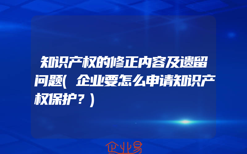 知识产权的修正内容及遗留问题(企业要怎么申请知识产权保护？)