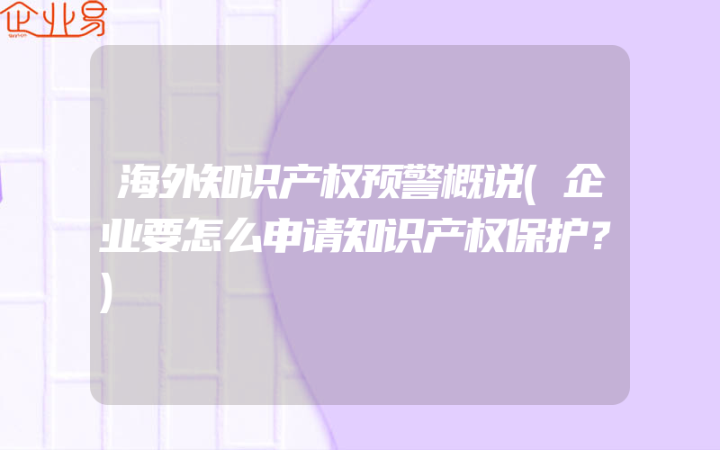 海外知识产权预警概说(企业要怎么申请知识产权保护？)