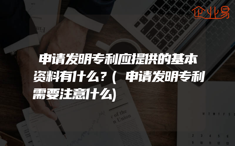 申请发明专利应提供的基本资料有什么？(申请发明专利需要注意什么)