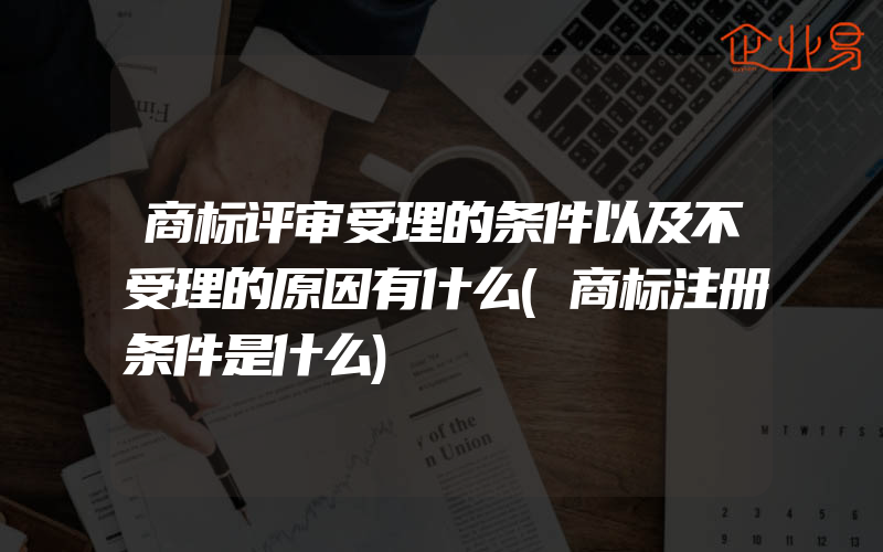 商标评审受理的条件以及不受理的原因有什么(商标注册条件是什么)