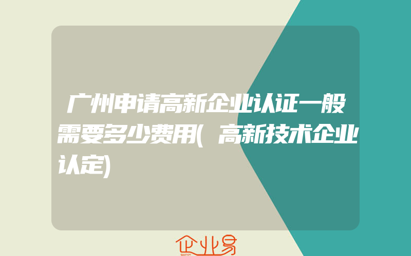 广州申请高新企业认证一般需要多少费用(高新技术企业认定)