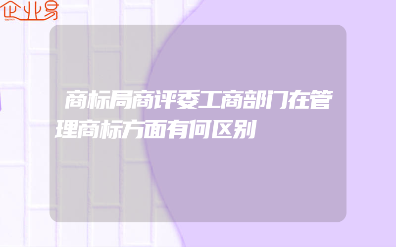 商标局商评委工商部门在管理商标方面有何区别