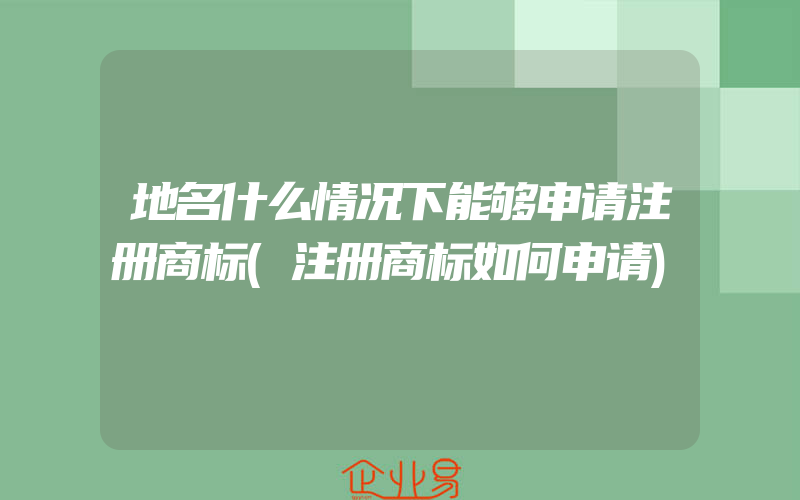 地名什么情况下能够申请注册商标(注册商标如何申请)