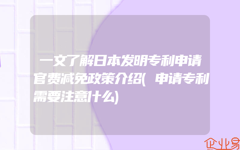 一文了解日本发明专利申请官费减免政策介绍(申请专利需要注意什么)