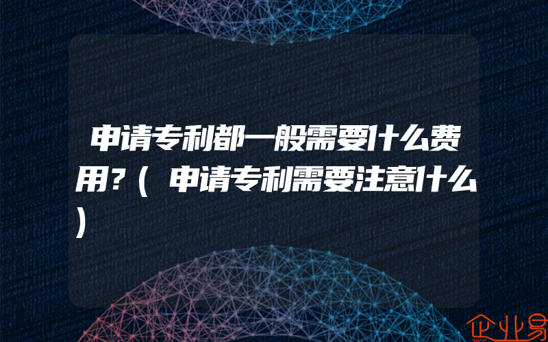 申请专利都一般需要什么费用？(申请专利需要注意什么)