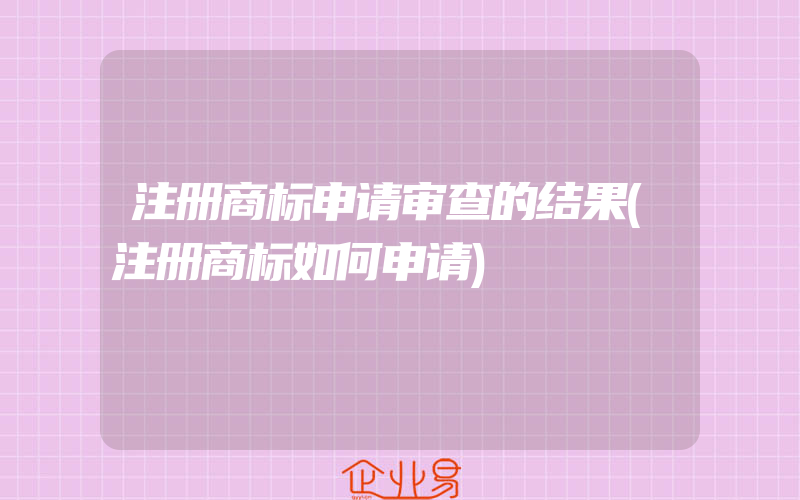 注册商标申请审查的结果(注册商标如何申请)