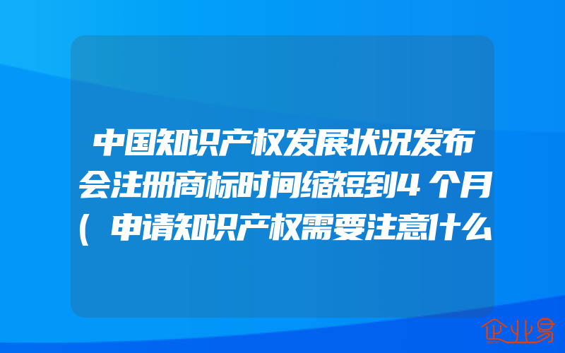 中国知识产权发展状况发布会注册商标时间缩短到4个月(申请知识产权需要注意什么)