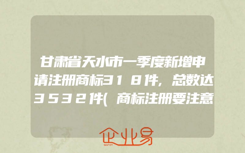 甘肃省天水市一季度新增申请注册商标318件,总数达3532件(商标注册要注意什么)
