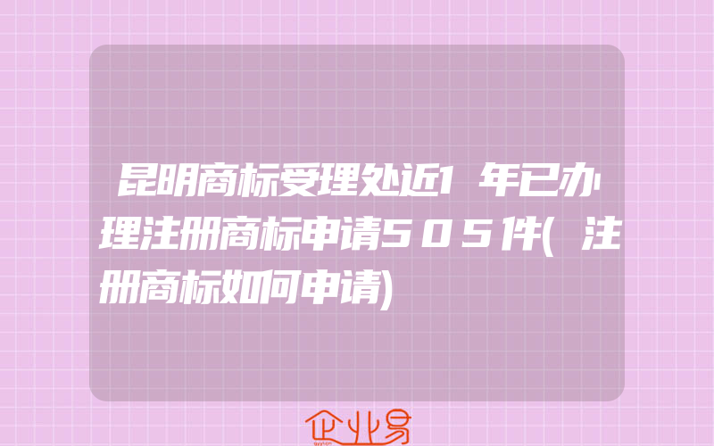 昆明商标受理处近1年已办理注册商标申请505件(注册商标如何申请)