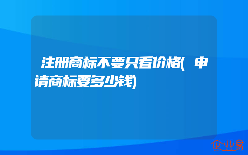 注册商标不要只看价格(申请商标要多少钱)