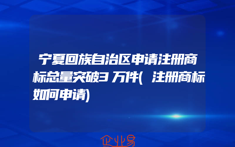 宁夏回族自治区申请注册商标总量突破3万件(注册商标如何申请)