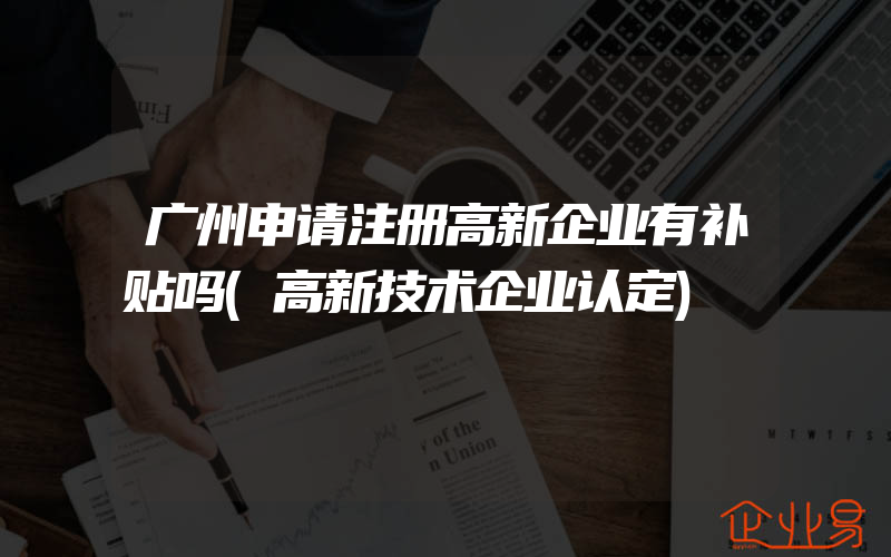 广州申请注册高新企业有补贴吗(高新技术企业认定)
