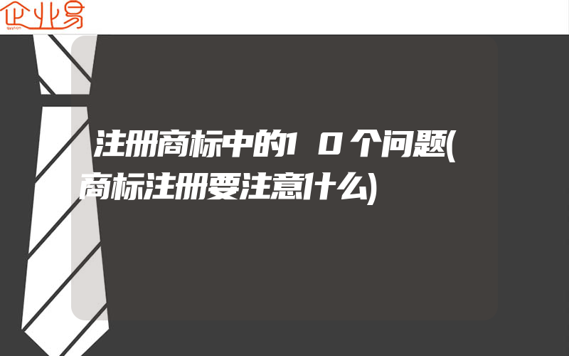 注册商标中的10个问题(商标注册要注意什么)