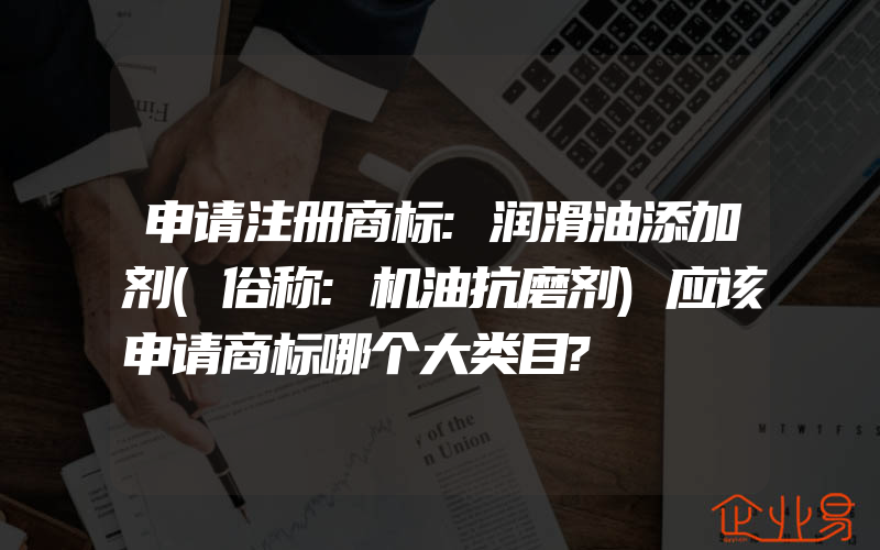 申请注册商标:润滑油添加剂(俗称:机油抗磨剂)应该申请商标哪个大类目?