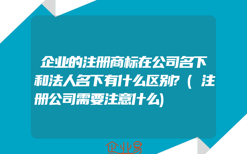 企业的注册商标在公司名下和法人名下有什么区别?(注册公司需要注意什么)