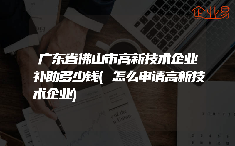 广东省佛山市高新技术企业补助多少钱(怎么申请高新技术企业)