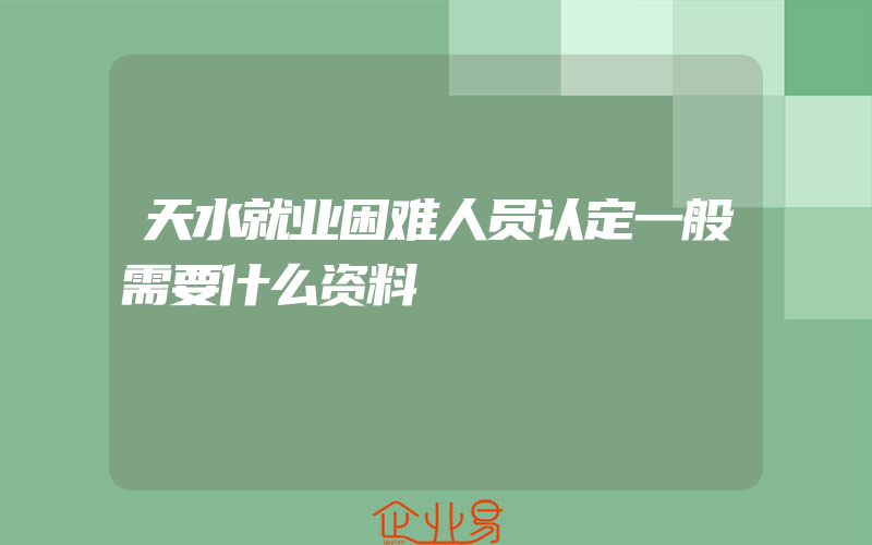 天水就业困难人员认定一般需要什么资料