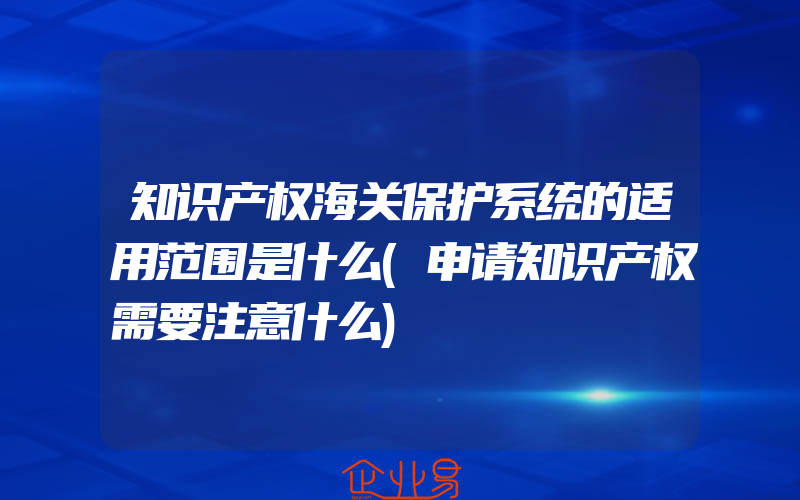 知识产权海关保护系统的适用范围是什么(申请知识产权需要注意什么)