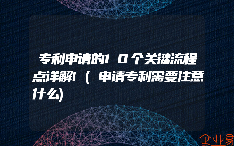 专利申请的10个关键流程点详解!(申请专利需要注意什么)