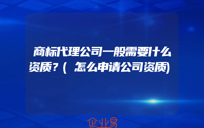 商标代理公司一般需要什么资质？(怎么申请公司资质)