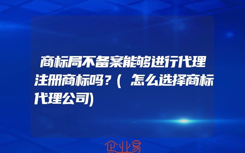 商标局不备案能够进行代理注册商标吗？(怎么选择商标代理公司)