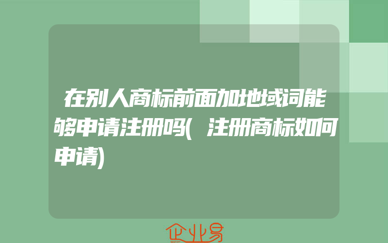 在别人商标前面加地域词能够申请注册吗(注册商标如何申请)