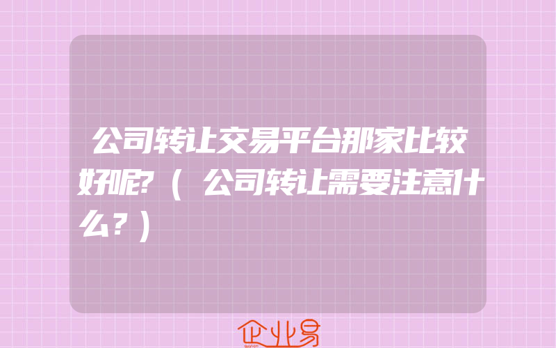 公司转让交易平台那家比较好呢?(公司转让需要注意什么？)