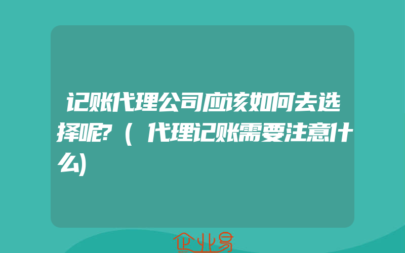 记账代理公司应该如何去选择呢?(代理记账需要注意什么)