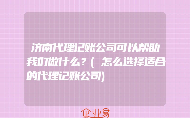 济南代理记账公司可以帮助我们做什么？(怎么选择适合的代理记账公司)