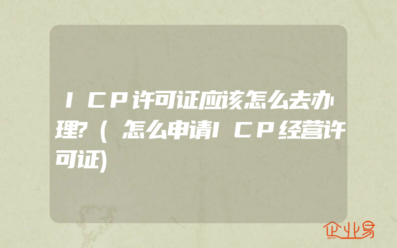 ICP许可证应该怎么去办理?(怎么申请ICP经营许可证)