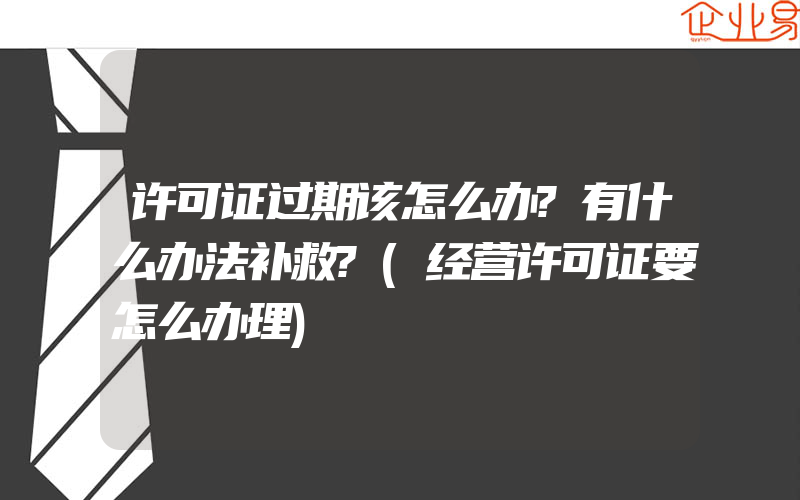 许可证过期该怎么办?有什么办法补救?(经营许可证要怎么办理)