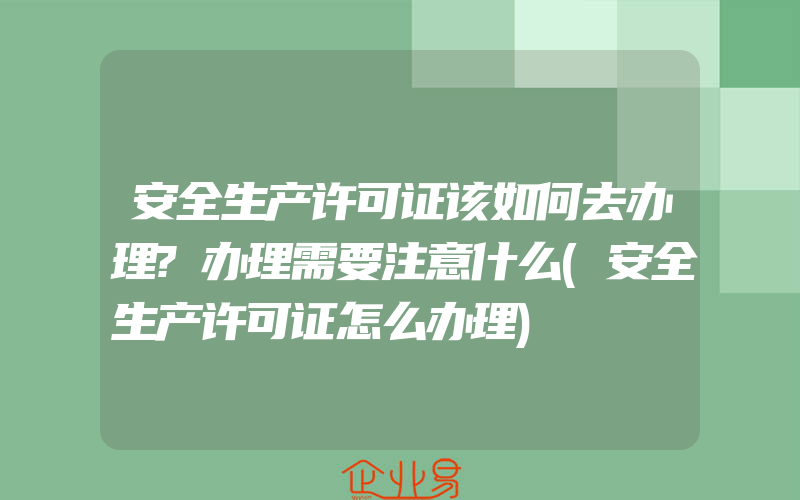 安全生产许可证该如何去办理?办理需要注意什么(安全生产许可证怎么办理)