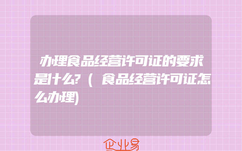 办理食品经营许可证的要求是什么?(食品经营许可证怎么办理)