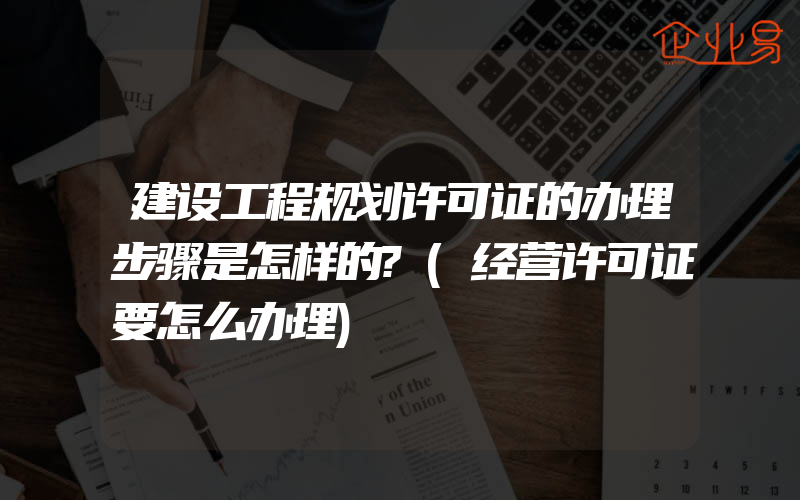 建设工程规划许可证的办理步骤是怎样的?(经营许可证要怎么办理)