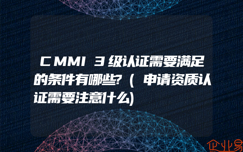 CMMI3级认证需要满足的条件有哪些?(申请资质认证需要注意什么)